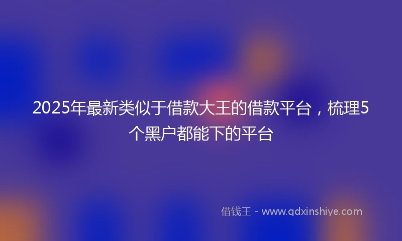 2025年最新类似于借款大王的借款平台，梳理5个黑户都能下的平台