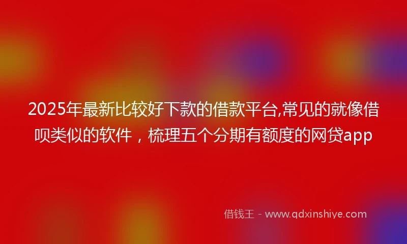2025年最新比较好下款的借款平台,常见的就像借呗类似的软件，梳理五个分期有额度的网贷app