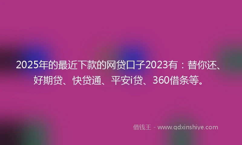 2025年的最近下款的网贷口子2023有：替你还、好期贷、快贷通、平安i贷、360借条等。