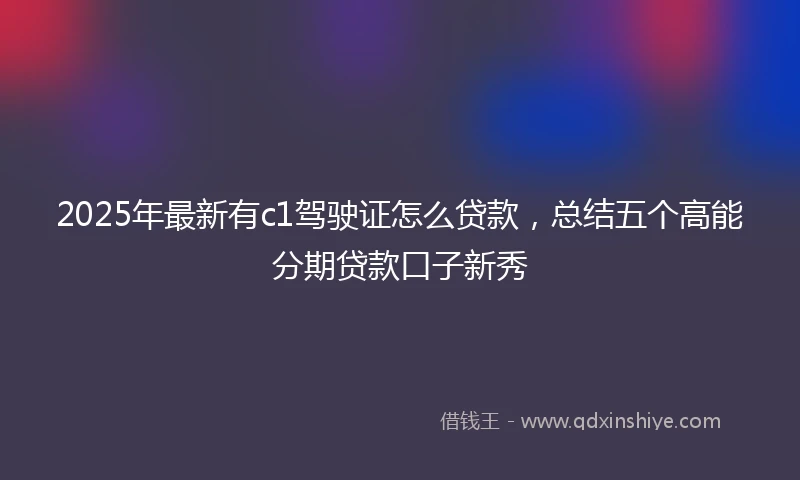 2025年最新有c1驾驶证怎么贷款，总结五个高能分期贷款口子新秀