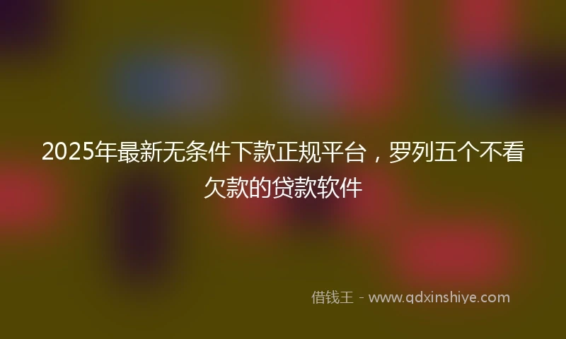 2025年最新无条件下款正规平台，罗列五个不看欠款的贷款软件