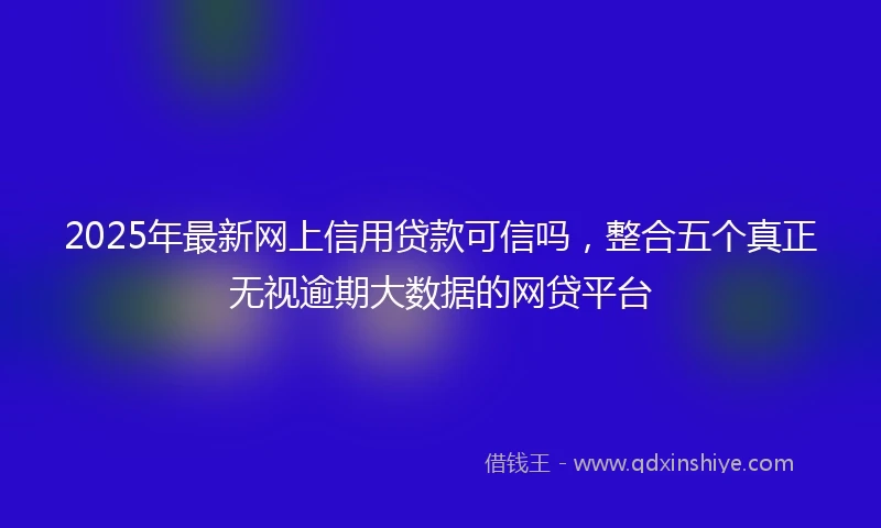 2025年最新网上信用贷款可信吗，整合五个真正无视逾期大数据的网贷平台