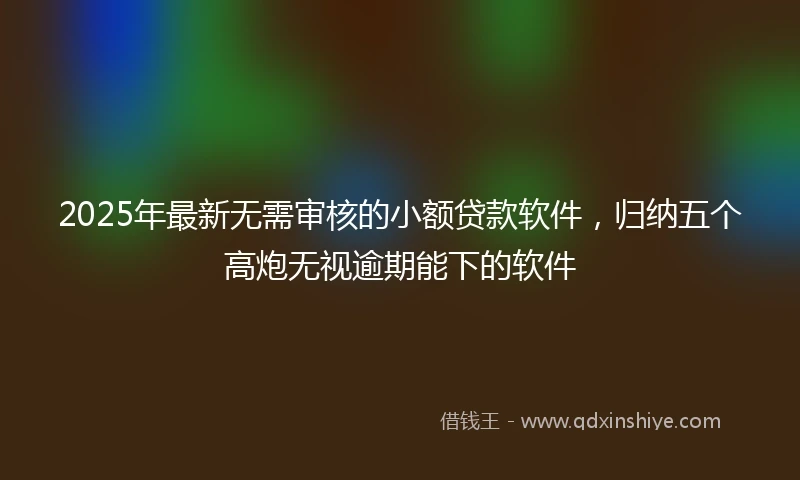 2025年最新无需审核的小额贷款软件，归纳五个高炮无视逾期能下的软件