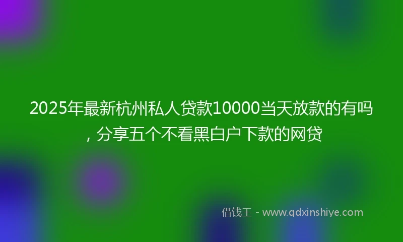 2025年最新杭州私人贷款10000当天放款的有吗，分享五个不看黑白户下款的网贷
