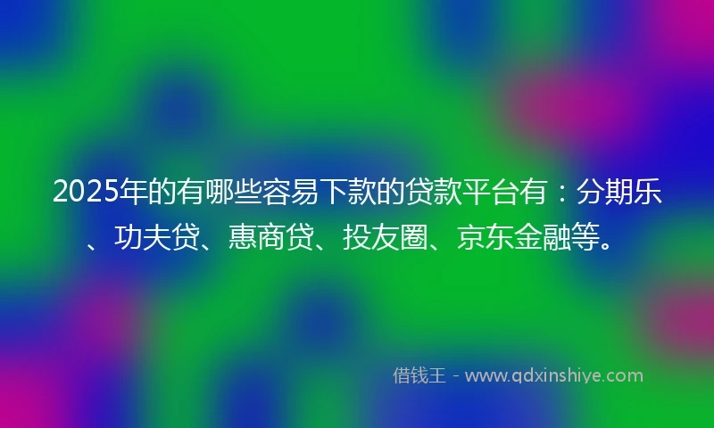 2025年的有哪些容易下款的贷款平台有：分期乐、功夫贷、惠商贷、投友圈、京东金融等。