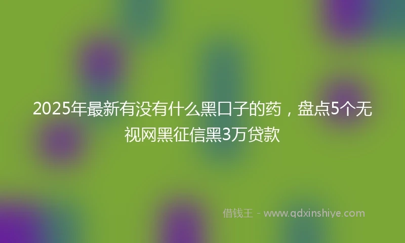 2025年最新有没有什么黑口子的药，盘点5个无视网黑征信黑3万贷款
