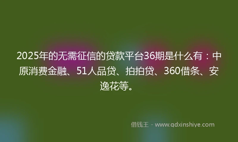 2025年的无需征信的贷款平台36期是什么有：中原消费金融、51人品贷、拍拍贷、360借条、安逸花等。