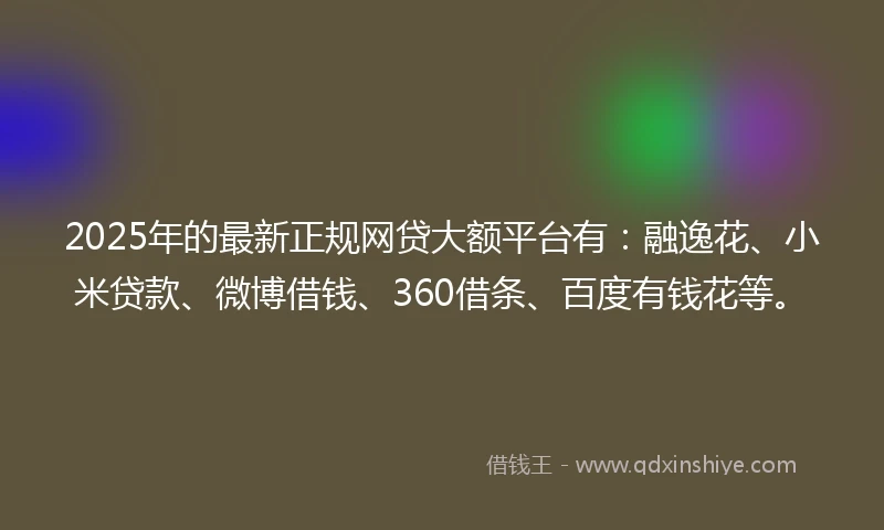 2025年的最新正规网贷大额平台有：融逸花、小米贷款、微博借钱、360借条、百度有钱花等。