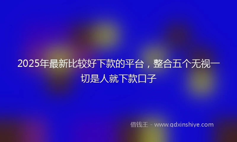2025年最新比较好下款的平台，整合五个无视一切是人就下款口子