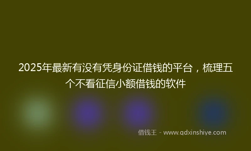 2025年最新有没有凭身份证借钱的平台，梳理五个不看征信小额借钱的软件