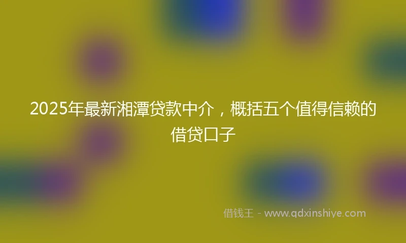 2025年最新湘潭贷款中介，概括五个值得信赖的借贷口子