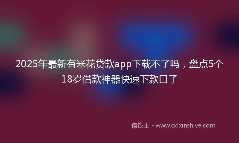 2025年最新有米花贷款app下载不了吗，盘点5个18岁借款神器快速下款口子