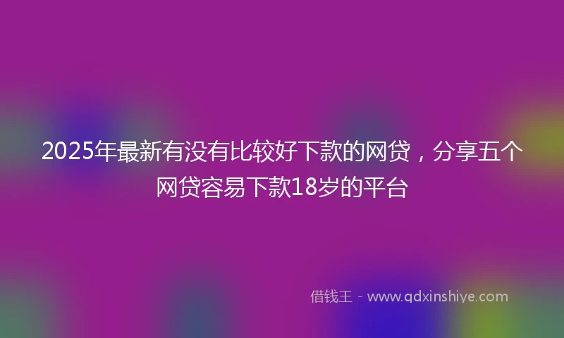 2025年最新有没有比较好下款的网贷，分享五个网贷容易下款18岁的平台