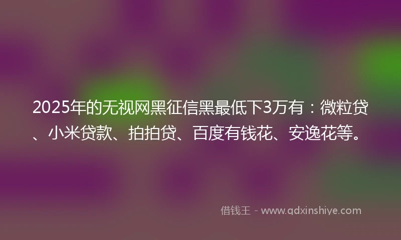 2025年的无视网黑征信黑最低下3万有：微粒贷、小米贷款、拍拍贷、百度有钱花、安逸花等。