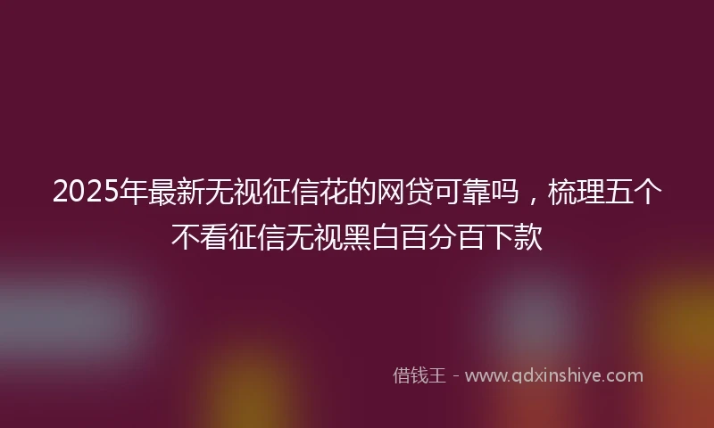 2025年最新无视征信花的网贷可靠吗，梳理五个不看征信无视黑白百分百下款