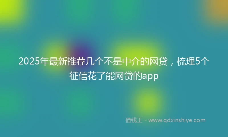 2025年最新推荐几个不是中介的网贷，梳理5个征信花了能网贷的app