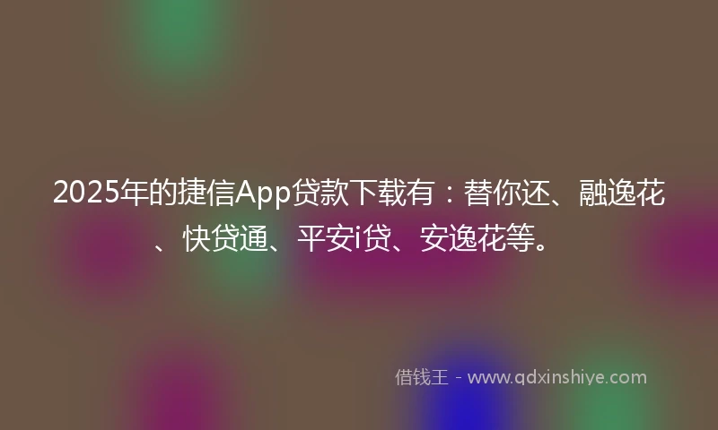 2025年的捷信App贷款下载有：替你还、融逸花、快贷通、平安i贷、安逸花等。