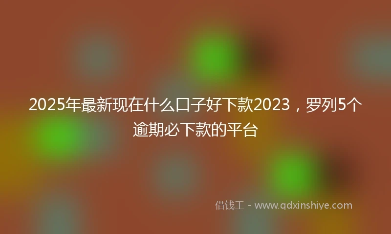 2025年最新现在什么口子好下款2023，罗列5个逾期必下款的平台