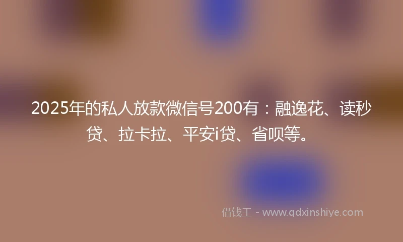 2025年的私人放款微信号200有：融逸花、读秒贷、拉卡拉、平安i贷、省呗等。