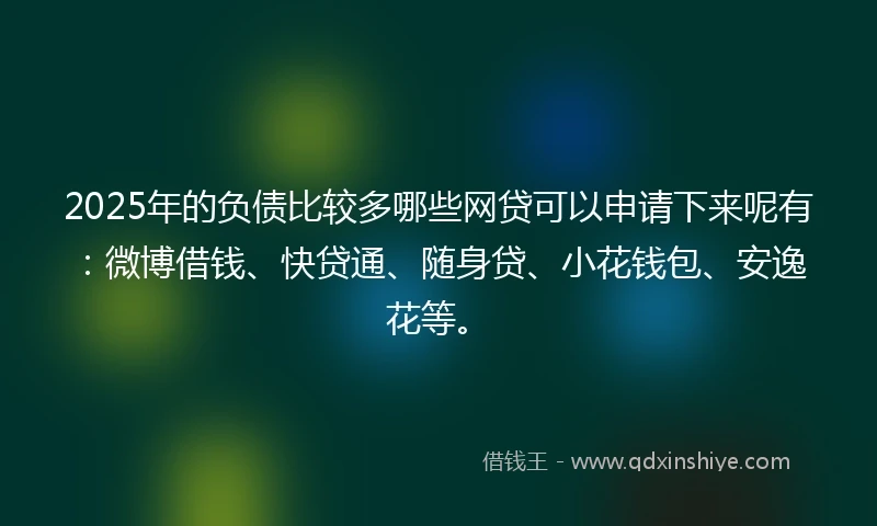 2025年的负债比较多哪些网贷可以申请下来呢有：微博借钱、快贷通、随身贷、小花钱包、安逸花等。
