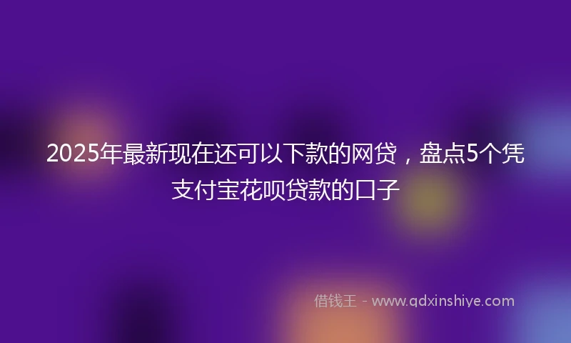 2025年最新现在还可以下款的网贷，盘点5个凭支付宝花呗贷款的口子