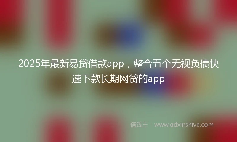 2025年最新易贷借款app，整合五个无视负债快速下款长期网贷的app