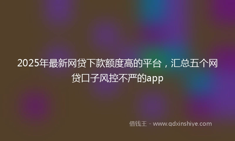 2025年最新网贷下款额度高的平台，汇总五个网贷口子风控不严的app