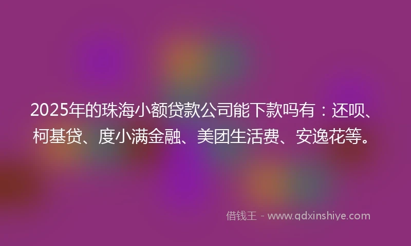 2025年的珠海小额贷款公司能下款吗有：还呗、柯基贷、度小满金融、美团生活费、安逸花等。