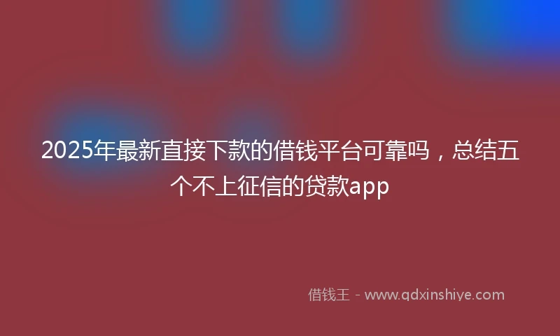 2025年最新直接下款的借钱平台可靠吗，总结五个不上征信的贷款app