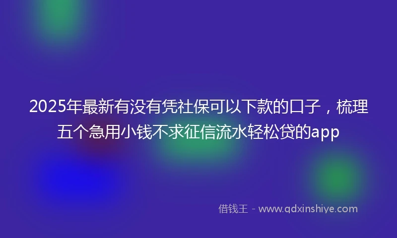 2025年最新有没有凭社保可以下款的口子，梳理五个急用小钱不求征信流水轻松贷的app