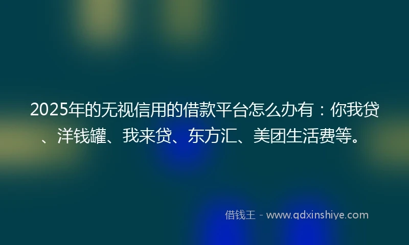 2025年的无视信用的借款平台怎么办有：你我贷、洋钱罐、我来贷、东方汇、美团生活费等。