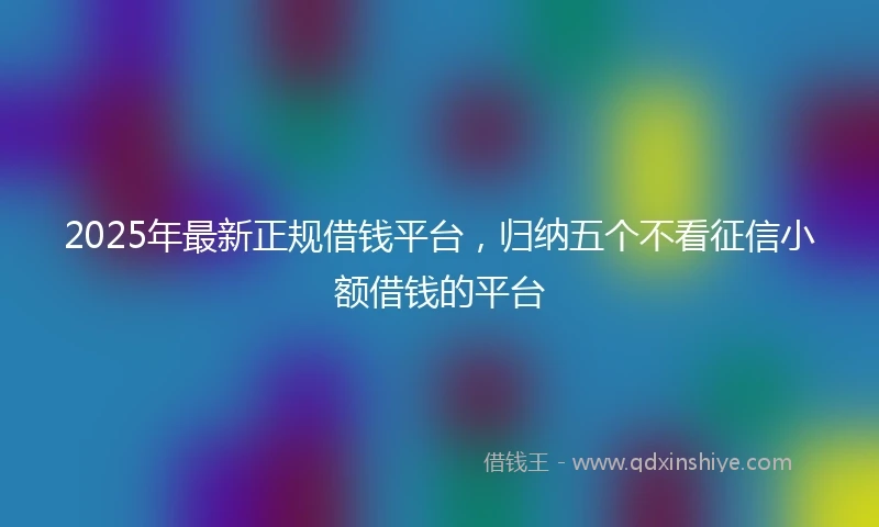 2025年最新正规借钱平台，归纳五个不看征信小额借钱的平台