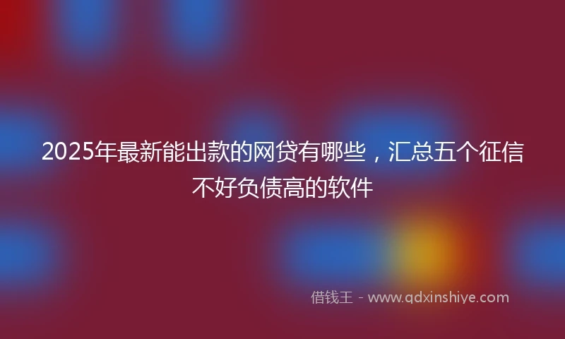 2025年最新能出款的网贷有哪些，汇总五个征信不好负债高的软件