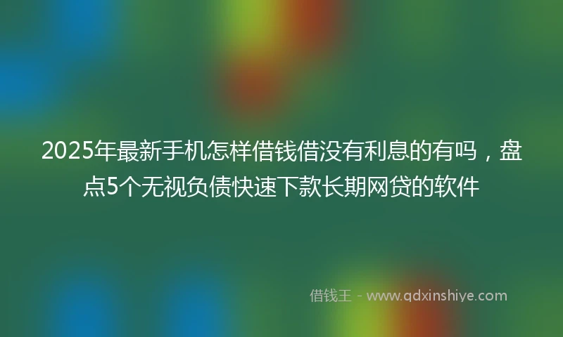 2025年最新手机怎样借钱借没有利息的有吗，盘点5个无视负债快速下款长期网贷的软件