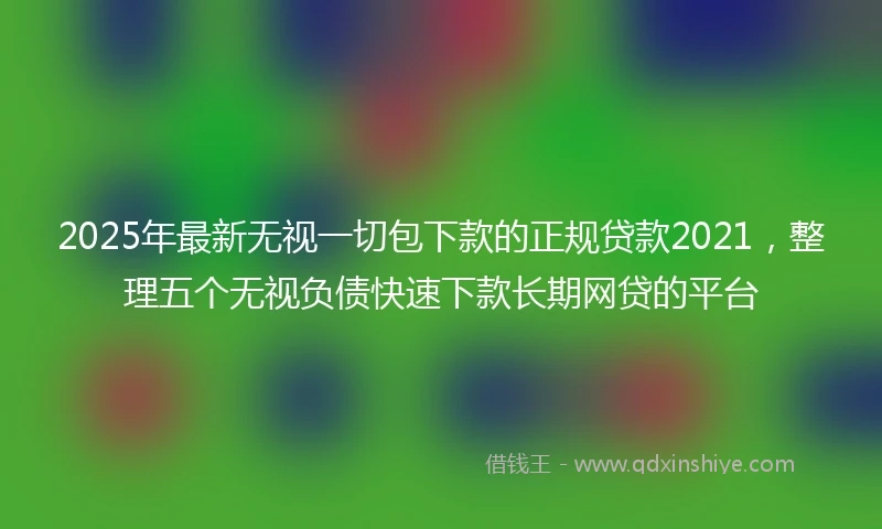 2025年最新无视一切包下款的正规贷款2021，整理五个无视负债快速下款长期网贷的平台