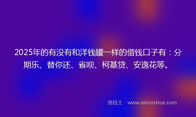 2025年的有没有和洋钱罐一样的借钱口子有：分期乐、替你还、省呗、柯基贷、安逸花等。
