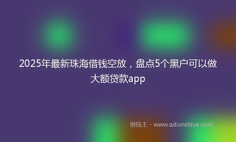 2025年最新珠海借钱空放，盘点5个黑户可以做大额贷款app