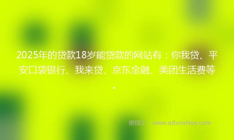2025年的贷款18岁能贷款的网站有：你我贷、平安口袋银行、我来贷、京东金融、美团生活费等。