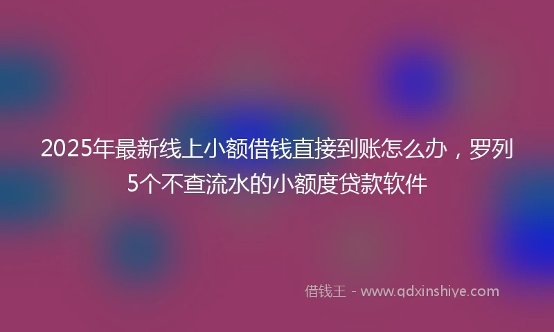 2025年最新线上小额借钱直接到账怎么办，罗列5个不查流水的小额度贷款软件
