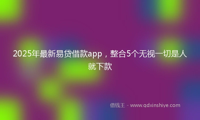 2025年最新易贷借款app，整合5个无视一切是人就下款