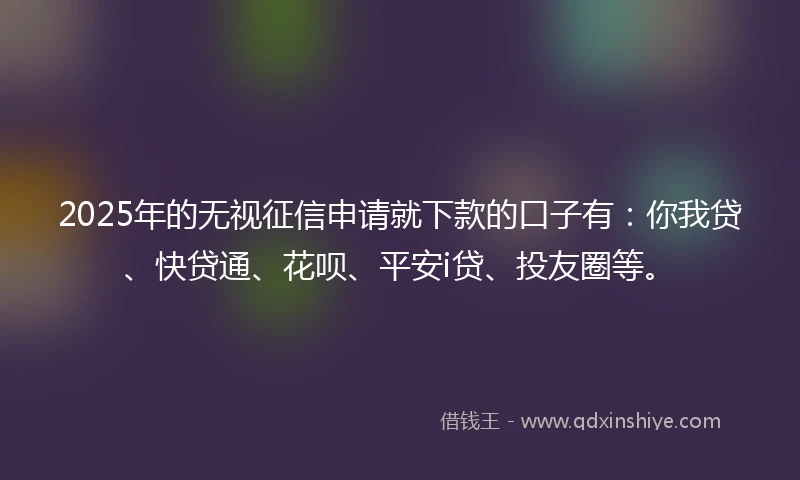 2025年的无视征信申请就下款的口子有：你我贷、快贷通、花呗、平安i贷、投友圈等。