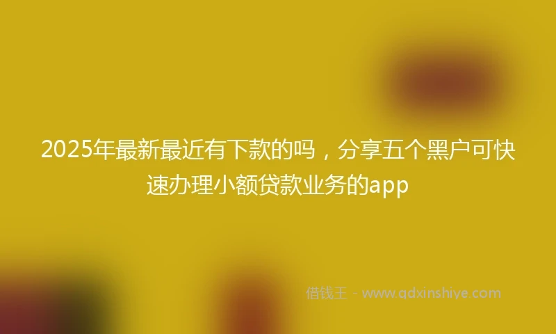 2025年最新最近有下款的吗，分享五个黑户可快速办理小额贷款业务的app
