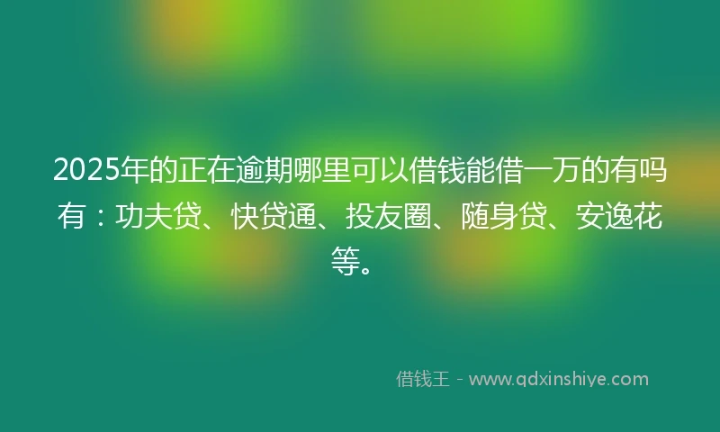 2025年的正在逾期哪里可以借钱能借一万的有吗有：功夫贷、快贷通、投友圈、随身贷、安逸花等。