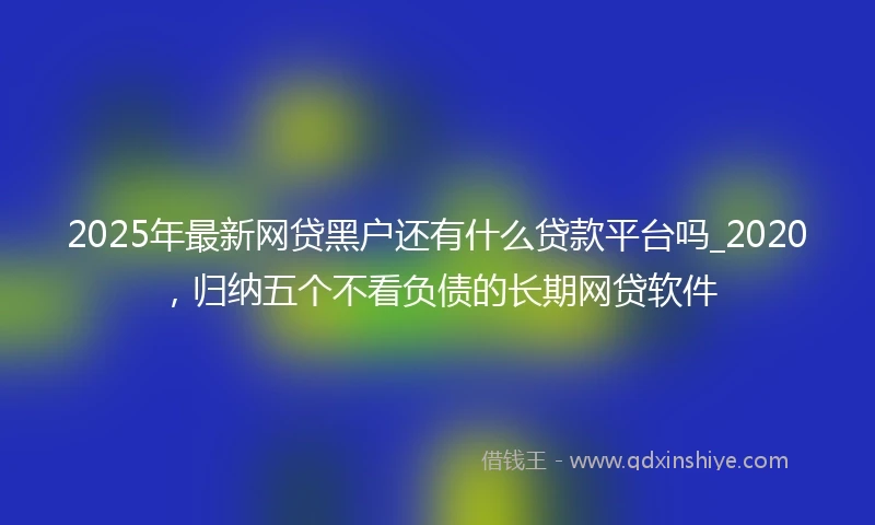 2025年最新网贷黑户还有什么贷款平台吗_2020,归纳五个不看负债的长期网贷软件