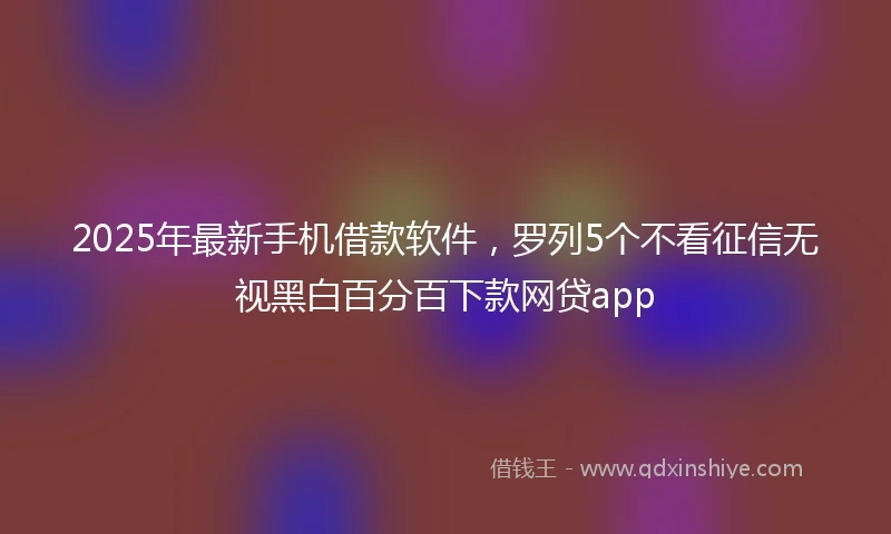 2025年最新手机借款软件，罗列5个不看征信无视黑白百分百下款网贷app
