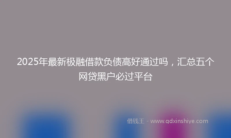 2025年最新极融借款负债高好通过吗，汇总五个网贷黑户必过平台