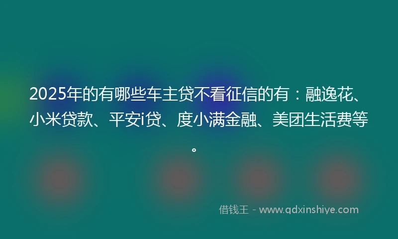 2025年的有哪些车主贷不看征信的有：融逸花、小米贷款、平安i贷、度小满金融、美团生活费等。