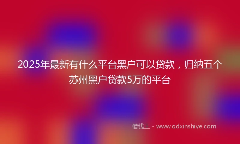2025年最新有什么平台黑户可以贷款，归纳五个苏州黑户贷款5万的平台