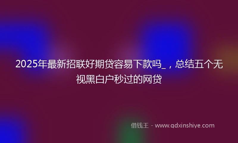 2025年最新招联好期贷容易下款吗_，总结五个无视黑白户秒过的网贷