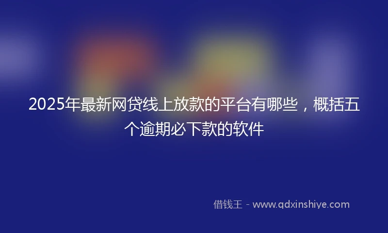 2025年最新网贷线上放款的平台有哪些，概括五个逾期必下款的软件